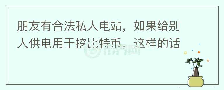 朋友有合法私人電站，如果給別人供電用于挖比特幣，這樣的話(huà)電站行為合法嗎？